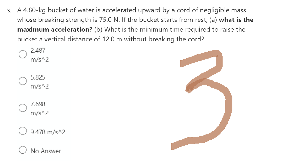 3. A 4.80-kg bucket of water is accelerated upward by a cord of negligible mass
whose breaking strength is 75.0 N. If the bucket starts from rest, (a) what is the
maximum acceleration? (b) What is the minimum time required to raise the
bucket a vertical distance of 12.0 m without breaking the cord?
3
2.487
m/s^2
5.825
m/s^2
7.698
m/s^2
9.478 m/s^2
O No Answer