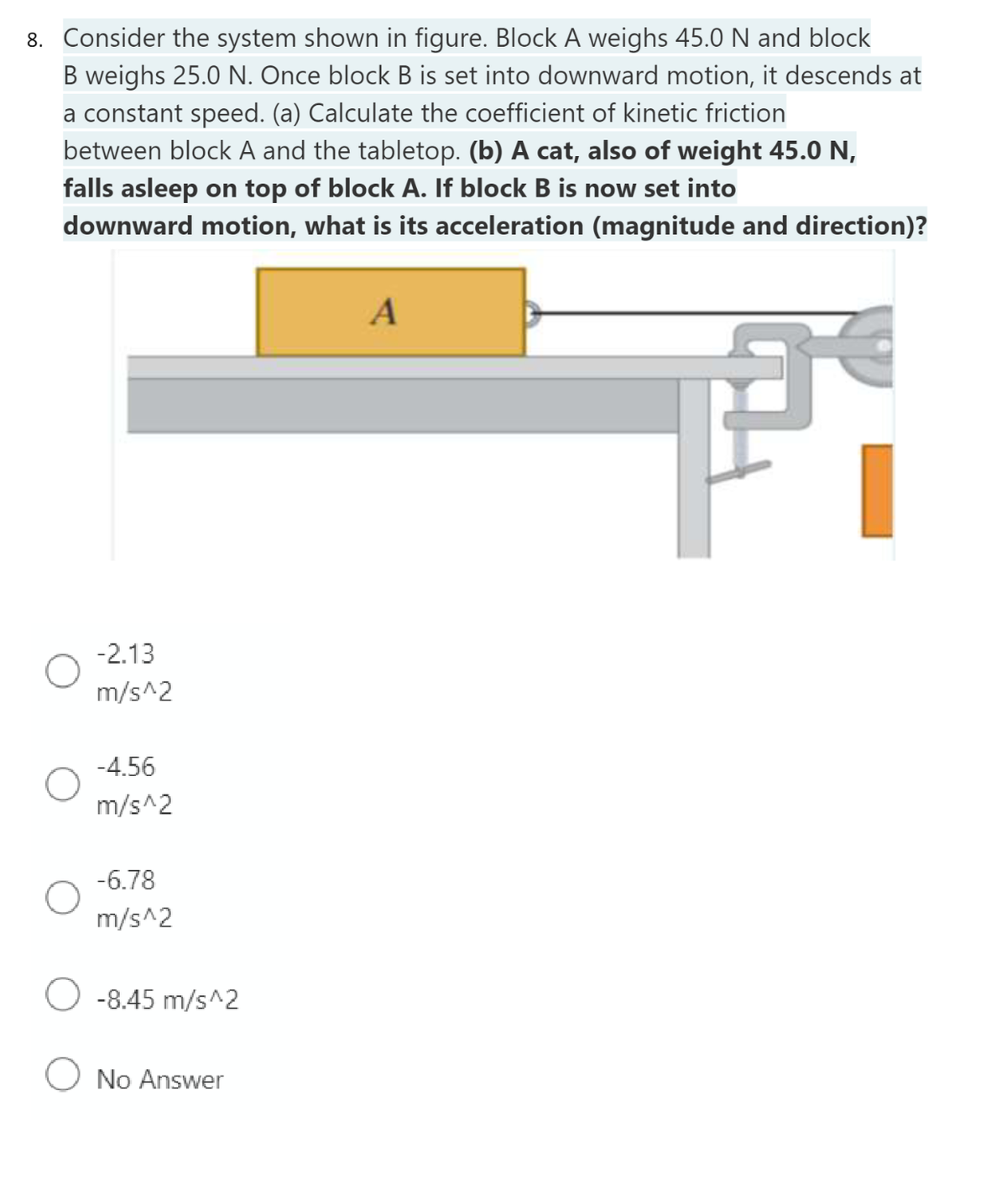 8. Consider the system shown in figure. Block A weighs 45.0 N and block
B weighs 25.0 N. Once block B is set into downward motion, it descends at
a constant speed. (a) Calculate the coefficient of kinetic friction
between block A and the tabletop. (b) A cat, also of weight 45.0 N,
falls asleep on top of block A. If block B is now set into
downward motion, what is its acceleration (magnitude and direction)?
O
-2.13
m/s^2
-4.56
m/s^2
-6.78
m/s^2
O -8.45 m/s^2
O No Answer
A
F