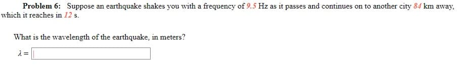 Problem 6: Suppose an earthquake shakes you with a frequency of 9.5 Hz as it passes and continues on to another city 84 km away,
which it reaches in 12 s.
What is the wavelength of the earthquake, in meters?

