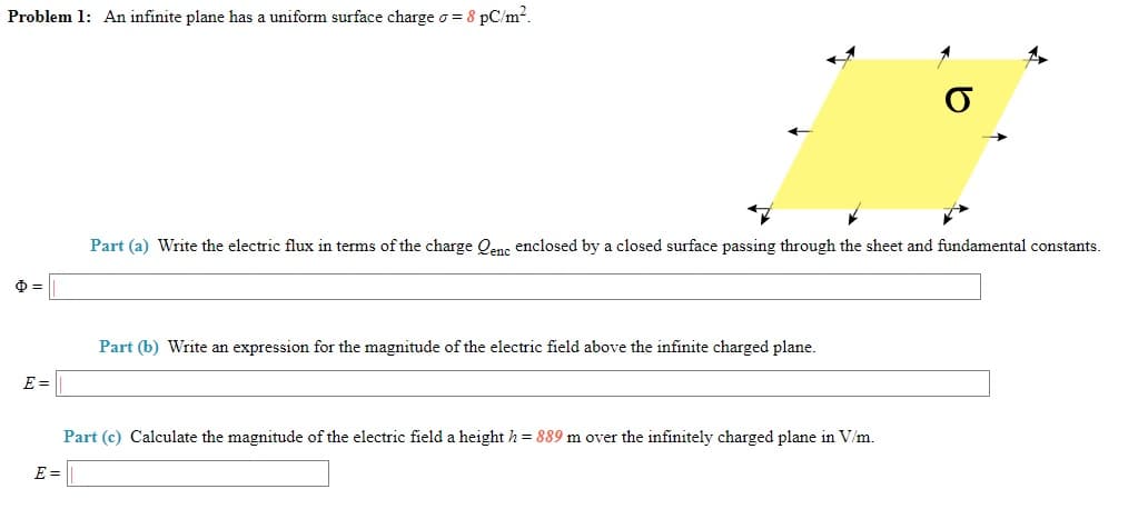 Problem 1: An infinite plane has a uniform surface charge o = 8 pC/m2.
Part (a) Write the electric flux in terms of the charge Qenc enclosed by a closed surface passing through the sheet and fundamental constants.
Part (b) Write an expression for the magnitude of the electric field above the infinite charged plane.
E =
Part (c) Calculate the magnitude of the electric field a height h= 889 m over the infinitely charged plane in V/m.
E =
