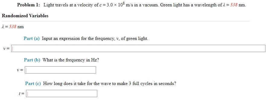 Problem 1: Light travels at a velocity of c = 3.0 x 10° m/s in a vacuum. Green light has a wavelength of 1 = 538 nm.
Randomized Variables
1 = 538 nm
Part (a) Input an expression for the frequency, v, of green light.
Part (b) What is the frequency in Hz?
Vミ
Part (c) How long does it take for the wave to make 3 full cycles in seconds?

