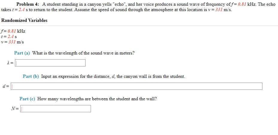 Problem 4: A student standing in a canyon yells "echo", and her voice produces a sound wave of frequency of f= 0.81 kHz. The echo
takes t= 2.4 s to return to the student. Assume the speed of sound through the atmosphere at this location is v = 331 m/s.
Randomized Variables
f = 0.81 kHz
t = 2.4 s
v = 331 m/s
Part (a) What is the wavelength of the sound wave in meters?
Part (b) Input an expression for the distance, d, the canyon wall is from the student.
d=
Part (c) How many wavelengths are between the student and the wall?
N=
