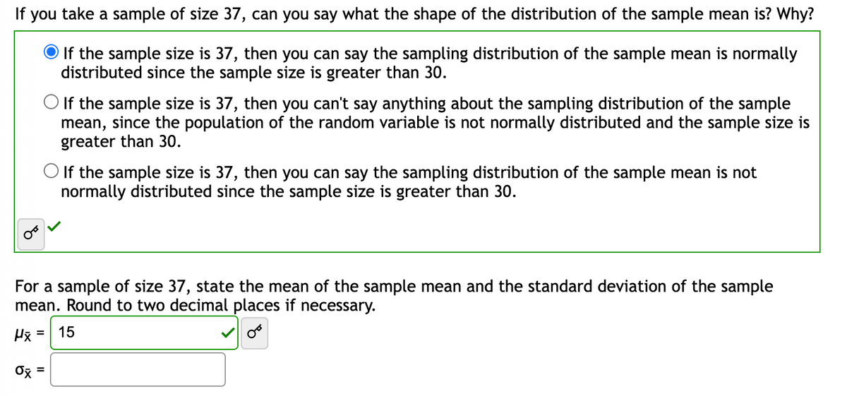 If you take a sample of size 37, can you say what the shape of the distribution of the sample mean is? Why?
If the sample size is 37, then you can say the sampling distribution of the sample mean is normally
distributed since the sample size is greater than 30.
O If the sample size is 37, then you can't say anything about the sampling distribution of the sample
mean, since the population of the random variable is not normally distributed and the sample size is
greater than 30.
O If the sample size is 37, then you can say the sampling distribution of the sample mean is not
normally distributed since the sample size is greater than 30.
For a sample of size 37, state the mean of the sample mean and the standard deviation of the sample
mean. Round to two decimal places if necessary.
Hx =
OF
0x =
15
