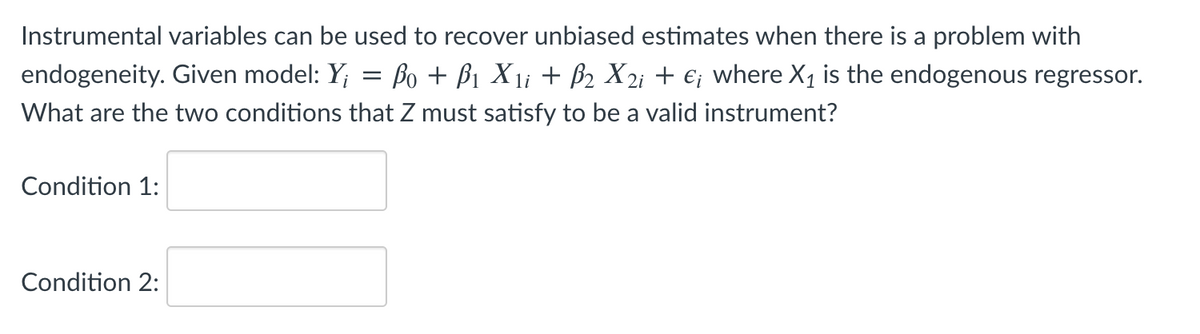 Instrumental variables can be used to recover unbiased estimates when there is a problem with
endogeneity. Given model: Y; = Bo + B1 X1i + B2 X2i + €; where X1 is the endogenous regressor.
What are the two conditions that Z must satisfy to be a valid instrument?
Condition 1:
Condition 2:
