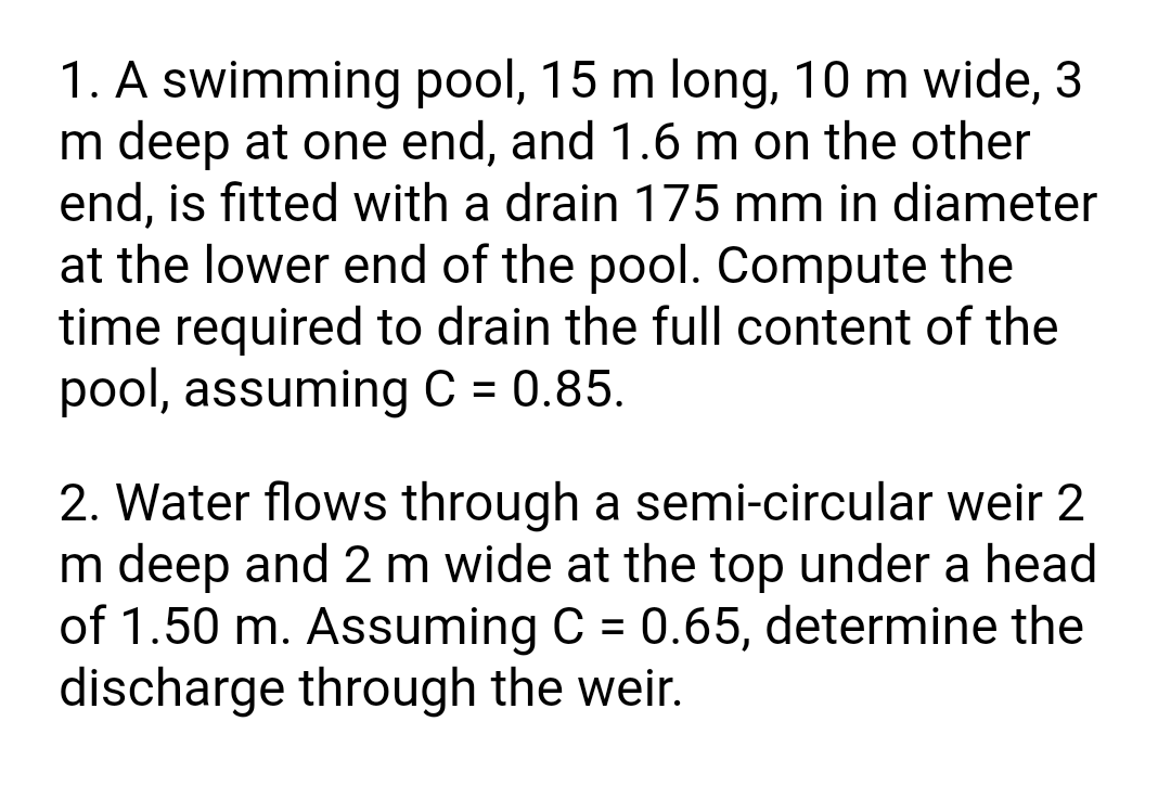 1. A swimming pool, 15 m long, 10 m wide, 3
m deep at one end, and 1.6 m on the other
end, is fitted with a drain 175 mm in diameter
at the lower end of the pool. Compute the
time required to drain the full content of the
pool, assuming C = 0.85.
2. Water flows through a semi-circular weir 2
m deep and 2 m wide at the top under a head
of 1.50 m. Assuming C = 0.65, determine the
discharge through the weir.
