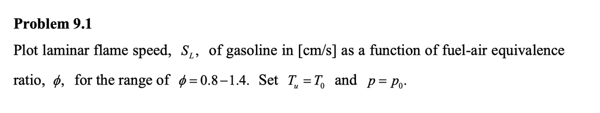 Problem 9.1
Plot laminar flame speed, S,, of gasoline in [cm/s] as a function of fuel-air equivalence
ratio, ø, for the range of ø= 0.8–1.4. Set T, = T, and
p = Po-
