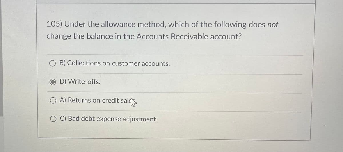 105) Under the allowance method, which of the following does not
change the balance in the Accounts Receivable account?
B) Collections on customer accounts.
OD) Write-offs.
A) Returns on credit sale
C) Bad debt expense adjustment.