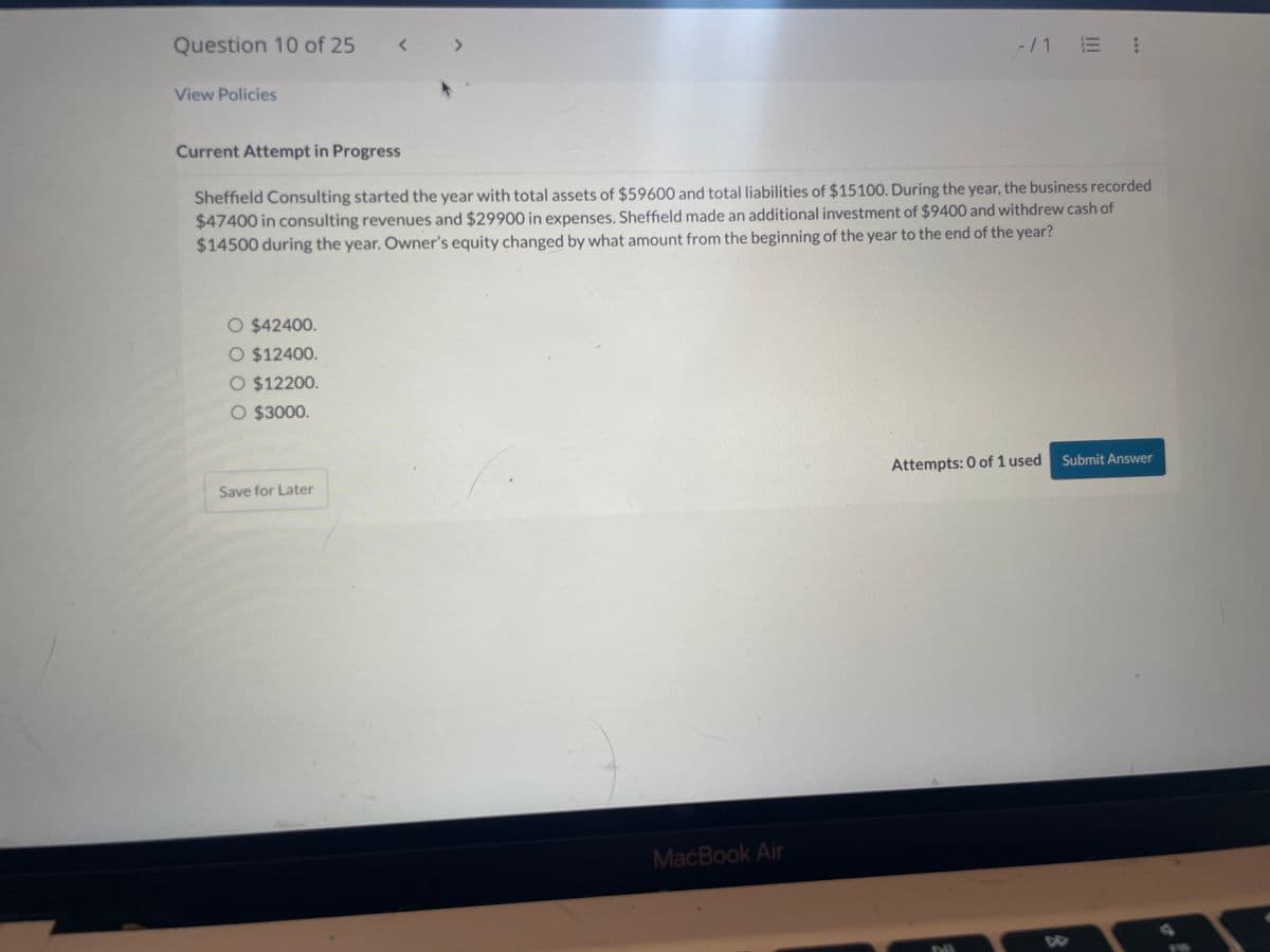 Question 10 of 25
View Policies
Current Attempt in Progress
<
O $42400.
O $12400.
O $12200.
O $3000.
Save for Later
ㄱ
Sheffield Consulting started the year with total assets of $59600 and total liabilities of $15100. During the year, the business recorded
$47400 in consulting revenues and $29900 in expenses. Sheffield made an additional investment of $9400 and withdrew cash of
$14500 during the year. Owner's equity changed by what amount from the beginning of the year to the end of the year?
MacBook Air
-/1 E :
Attempts: 0 of 1 used
PIL
D
Submit Answer