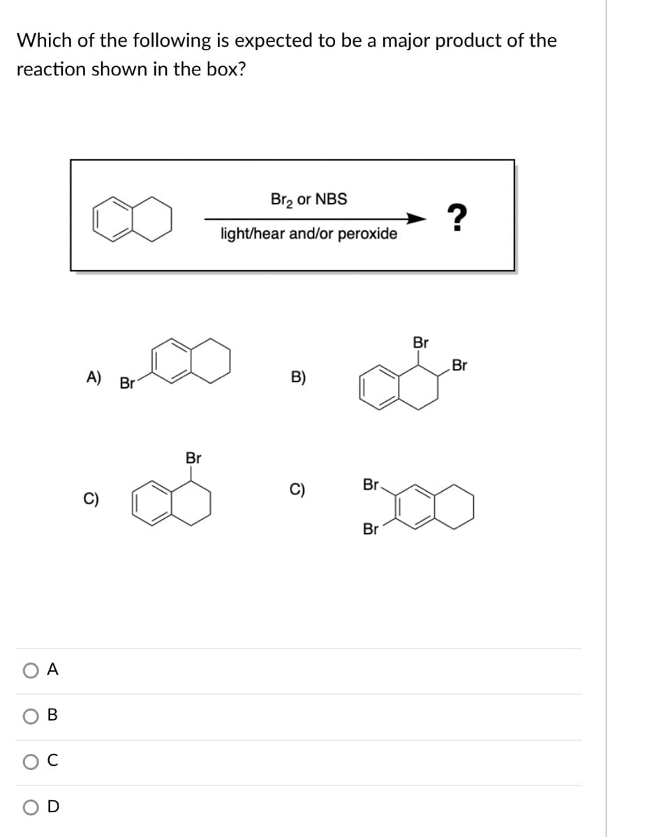 Which of the following is expected to be a major product of the
reaction shown in the box?
Br, or NBS
?
light/hear and/or peroxide
Br
Br
A)
Br
B)
Br
Br
C)
Br
A
В
