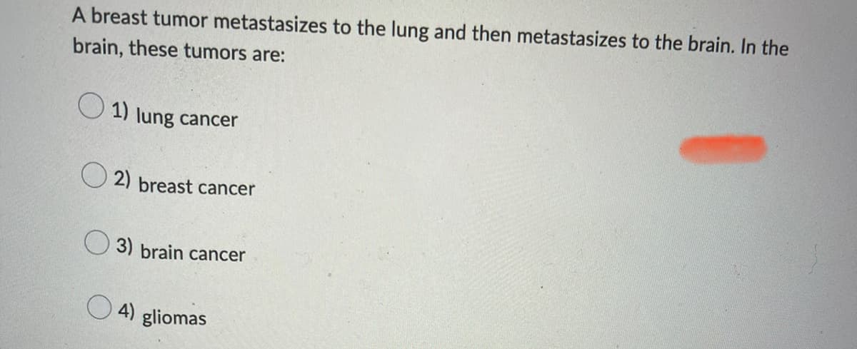 A breast tumor metastasizes to the lung and then metastasizes to the brain. In the
brain, these tumors are:
1) lung cancer
2) breast cancer
3) brain cancer
4) gliomas