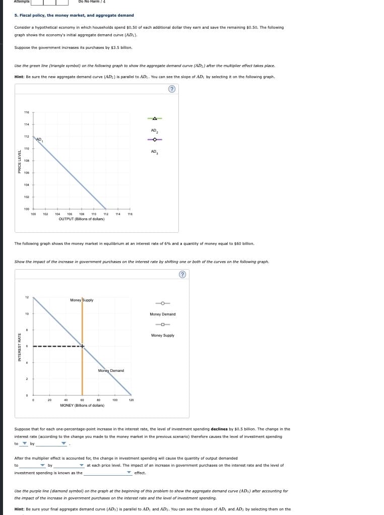 Aftempts
Do No Harm /4
5. Fiscal policy, the money market, and aggregate demand
Consider a hypothetical economy in which households spend $0.50 of each additional dollar they earn and save the remaining $0.50. The following
graph shows the economy's initial aggregate demand curve (AD).
Suppose the govermment increases its purchases by $3.5 billion.
Use the green line (triangle symbal) on the following graph to show the aggregate demand curve (AD:) after the multiplier effect takes place.
Hint: Be sure the new aggregate demand curve (AD:) is parallel to AD. You can see the slope of AD, by selecting it on the following graph.
116
114
AD,
112
AD.
AD,
108
106
104
102
100
100
102
104
106
106
110
112
114
116
OUTPUT (BIlions of dolars)
The following graph shows the money market in equilibrium at an interest rate of 6% and a quantity of money equal to $60 billion.
Show the impact of the increase in government purchases on the interest rate by shifting ane ar both of the curves on the following graph.
12
Money Supply
10
Money Demand
Money Supply
Moriey Demand
20
40
a0
100
120
MONEY (BIlons of dollars)
Suppose that for each one-percentage-point increase in the interest rate, the level of investment spending declines by $0.5 billion. The change in the
interest rate (according to the change you made to the money market in the previous scenario) therefore causes the level of investment spending
to v by
After the multiplier effect is accounted for, the change in investment spending will cause the quantity of output demanded
to
v by
v at each price level. The impact of an increase in government purchases on the interest rate and the level of
investment spending is known as the
v effect.
Use the purple line (diamond symbal) on the graph at the beginning of this problem to show the aggregate demand curve (AD) after accounting for
the impact of the increase in government purchases on the interest rate and the level of investment spending.
Hint: Be sure your final aggregate demand curve (ADs) is paralel to AD, and AD2. You can see the slopes of AD, and AD, by selecting them on the
PRICE LEVEL
