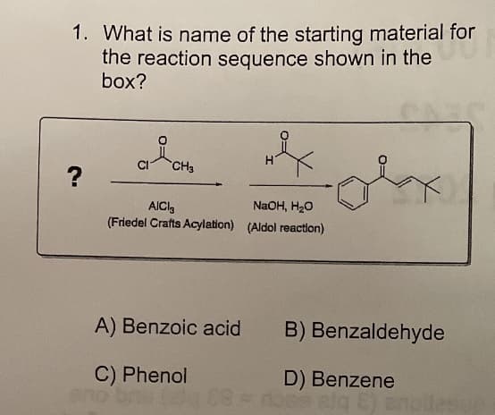 1. What is name of the starting material for
the reaction sequence shown in the
box?
CH3
NaOH, H20
(Friedel Crafts Acylation) (Aldol reaction)
AICI,
A) Benzoic acid
B) Benzaldehyde
C) Phenol
D) Benzene
