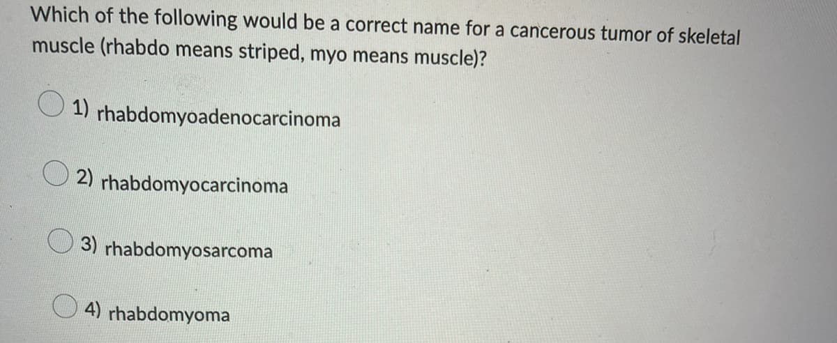 Which of the following would be a correct name for a cancerous tumor of skeletal
muscle (rhabdo means striped, myo means muscle)?
1) rhabdomyoadenocarcinoma
2) rhabdomyocarcinoma
3) rhabdomyosarcoma
4) rhabdomyoma