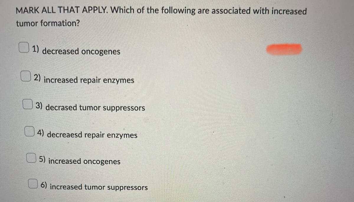 MARK ALL THAT APPLY. Which of the following are associated with increased
tumor formation?
1) decreased oncogenes
2) increased repair enzymes
3) decrased tumor suppressors
4) decreaesd repair enzymes
5) increased oncogenes
6) increased tumor suppressors