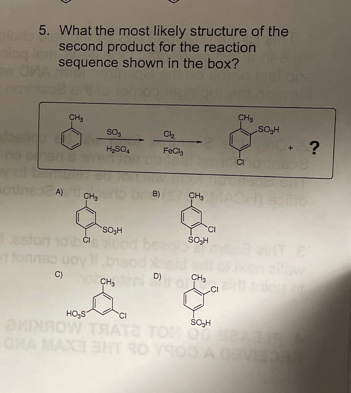 5. What the most likely structure of the
second product for the reaction
sequence shown in the bOx?
nloq inn
CH3
CH3
SO3
HOST
Cl2
H2SO4
FeCla
CH, MAOH) Somo
B)
CH3
SO3H
1.eston
fonnso
C)
belds
CH3
ellaw
D)
CH,
HO;S
ŠOH
NOW TRATE TOM O
OMA MAX SHT RO YSOO A CEVED
