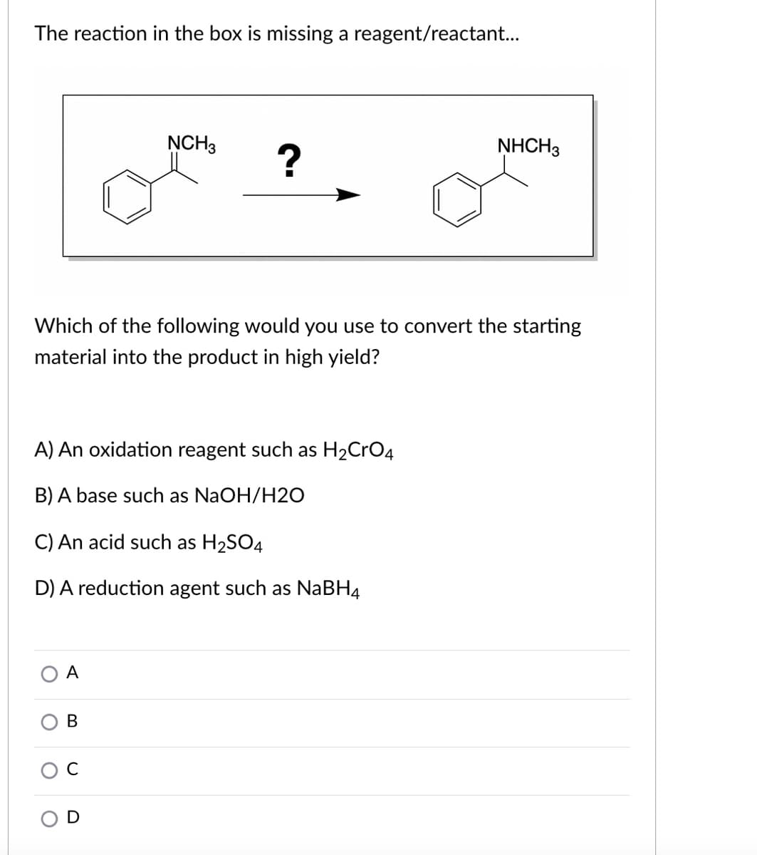 The reaction in the box is missing a reagent/reactant...
NCH3
NHCH3
Which of the following would you use to convert the starting
material into the product in high yield?
A) An oxidation reagent such as H2CrO4
B) A base such as NaOH/H20
C) An acid such as H2SO4
D) A reduction agent such as NABH4
A
В
C
O D
