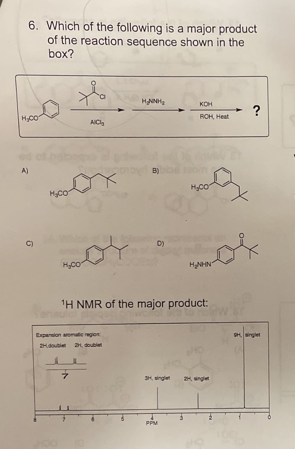 6. Which of the following is a major product
of the reaction sequence shown in the
box?
H2NNH2
КОН
of
H3CO
ROH, Heat
AICI3
A)
H3CO
H3CO
D)
H3CO
H2NHN
1H NMR of the major product:
Expansion aromatic region:
9H, singlet
2H,doublet
2H, doublet
CH
3H, singlet
2H, singlet
PPM
