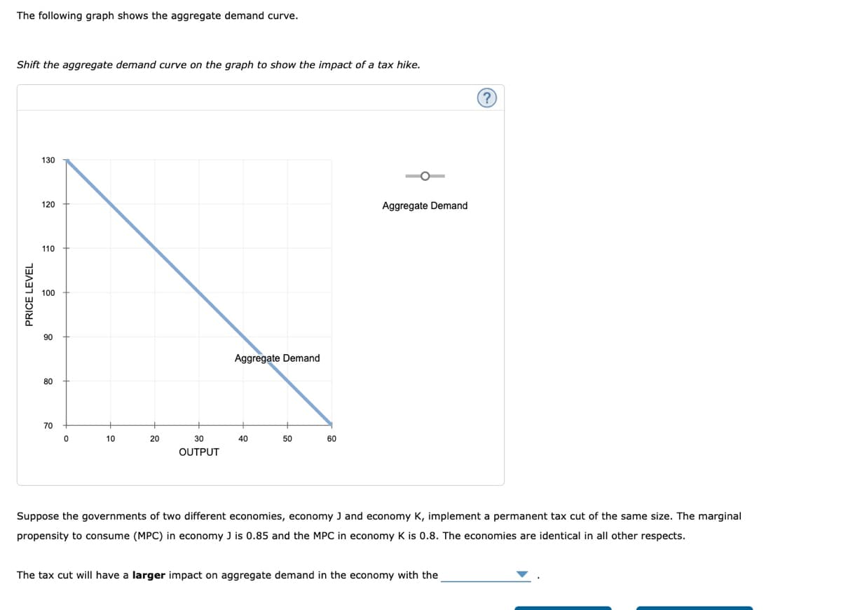 The following graph shows the aggregate demand curve.
Shift the aggregate demand curve on the graph to show the impact of a tax hike.
130
120
Aggregate Demand
110
100
90
Aggregate Demand
80
70
10
20
30
40
50
60
OUTPUT
Suppose the governments of two different economies, economy J and economy K, implement a permanent tax cut of the same size. The marginal
propensity to consume (MPC) in economy J is 0.85 and the MPC in economy K is 0.8. The economies are identical in all other respects.
The tax cut will have a larger impact on aggregate demand in the economy with the
PRICE LEVEL
