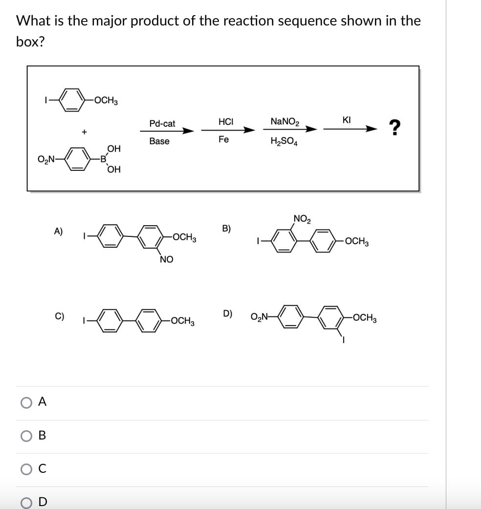What is the major product of the reaction sequence shown in the
box?
OCH3
Pd-cat
HCI
NaNO2
KI
?
Base
Fe
H2SO4
ОН
-B'
ОН
NO2
A)
B)
OCH3
-OCH3
NO
C)
D)
O,N-
-OCH3
-OCH3
A
В
