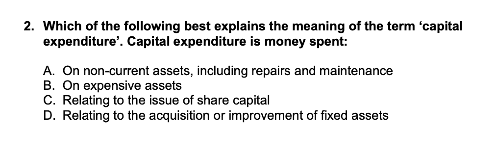 2. Which of the following best explains the meaning of the term 'capital
expenditure'. Capital expenditure is money spent:
A. On non-current assets, including repairs and maintenance
B. On expensive assets
C. Relating to the issue of share capital
D. Relating to the acquisition or improvement of fixed assets

