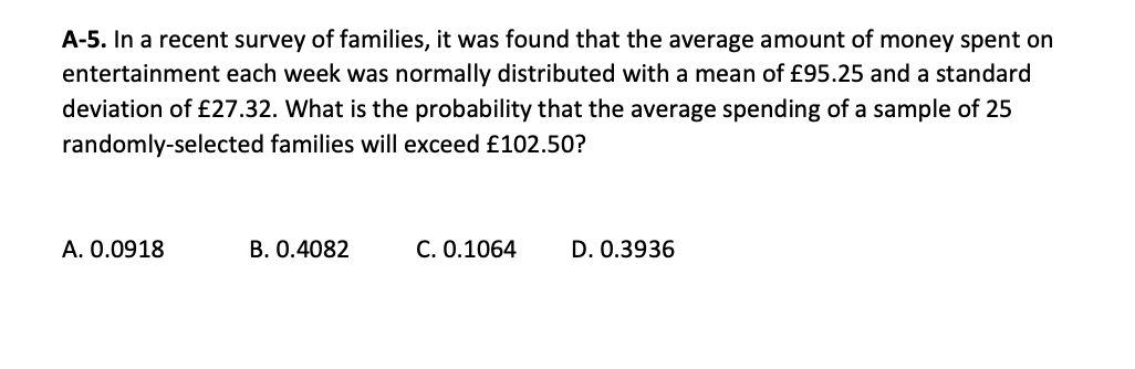 A-5. In a recent survey of families, it was found that the average amount of money spent on
entertainment each week was normally distributed with a mean of £95.25 and a standard
deviation of £27.32. What is the probability that the average spending of a sample of 25
randomly-selected families will exceed £102.50?
A. 0.0918
B. 0.4082
C. 0.1064
D. 0.3936

