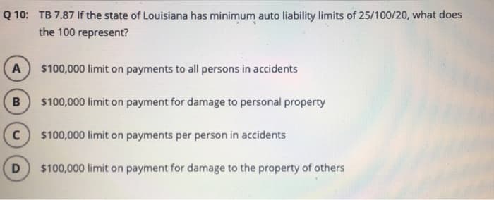 Q 10: TB 7.87 If the state of Louisiana has minimum auto liability limits of 25/100/20, what does
the 100 represent?
A
B
C
D
$100,000 limit on payments to all persons in accidents
$100,000 limit on payment for damage to personal property
$100,000 limit on payments per person in accidents
$100,000 limit on payment for damage to the property of others