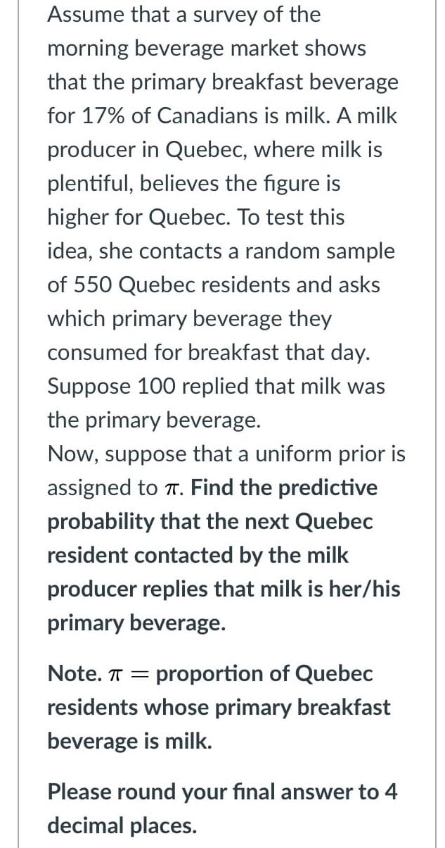 Assume that a survey of the
morning beverage market shows
that the primary breakfast beverage
for 17% of Canadians is milk. A milk
producer in Quebec, where milk is
plentiful, believes the figure is
higher for Quebec. To test this
idea, she contacts a random sample
of 550 Quebec residents and asks
which primary beverage they
consumed for breakfast that day.
Suppose 100 replied that milk was
the primary beverage.
Now, suppose that a uniform prior is
assigned to T. Find the predictive
probability that the next Quebec
resident contacted by the milk
producer replies that milk is her/his
primary beverage.
Note. T =
proportion of Quebec
residents whose primary breakfast
beverage is milk.
Please round your final answer to 4
decimal places.
