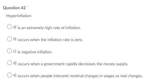 Question 42
Hyperinflation
a) is an extremely high rate of inflation.
b)
occurs when the inflation rate is zero.
c)
is negative inflation.
d) occurs when a government rapidly decreases the money supply.
e)
occurs when people interpret nominal changes in wages as real changes.
