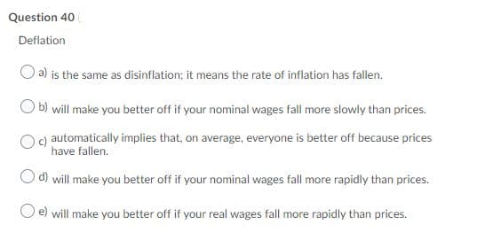 Question 40
Deflation
a) is the same as disinflation; it means the rate of inflation has fallen.
b) will make you better off if your nominal wages fall more slowly than prices.
c) automatically implies that, on average, everyone is better off because prices
have fallen.
d) will make you better off if your nominal wages fall more rapidly than prices.
e) will make you better off if your real wages fall more rapidly than prices.
