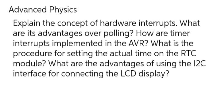 Advanced Physics
Explain the concept of hardware interrupts. What
are its advantages over polling? How are timer
interrupts implemented in the AVR? What is the
procedure for setting the actual time on the RTC
module? What are the advantages of using the 12C
interface for connecting the LCD display?