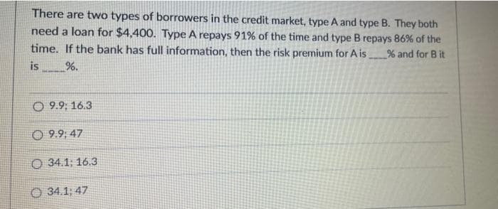 There are two types of borrowers in the credit market, type A and type B. They both
need a loan for $4,400. Type A repays 91% of the time and type B repays 86% of the
time. If the bank has full information, then the risk premium for A is. % and for B it
is %.
O 9.9; 16.3
9.9:47
O 34.1; 16.3
34.1; 47