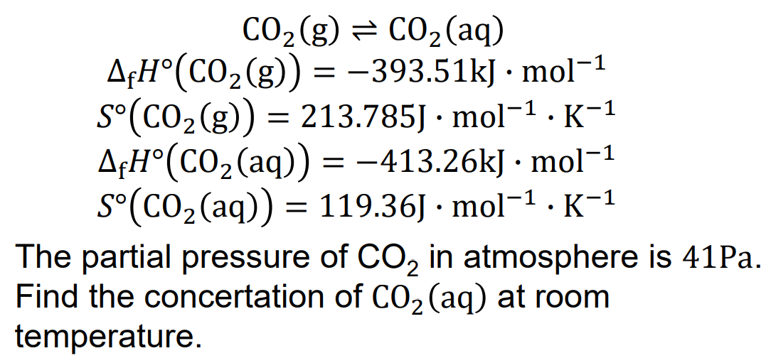 CO₂ (g) = CO₂ (aq)
AfH°(CO₂(g)) = -393.51kJ. mol-1
S°(CO₂(g)) = 213.785J. mol-¹. K-1
AfH°(CO₂ (aq)) = -413.26kJ. mol-1
S°(CO₂ (aq)) = 119.36J. mol-¹. K-1
The partial pressure of CO₂ in atmosphere is 41 Pa.
Find the concertation of CO₂ (aq) at room
temperature.
