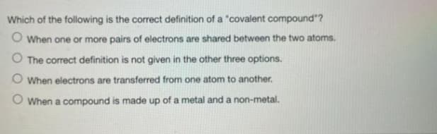 Which of the following is the correct definition of a "covalent compound"?
O When one or more pairs of electrons are shared between the two atoms.
O The correct definition is not given in the other three options.
O When electrons are transferred from one atom to another.
When a compound is made up of a metal and a non-metal.