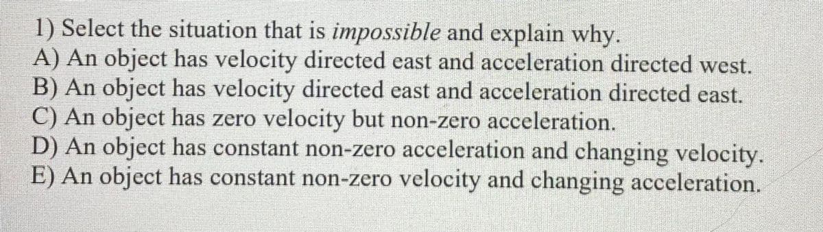 1) Select the situation that is impossible and explain why.
A) An object has velocity directed east and acceleration directed west.
B) An object has velocity directed east and acceleration directed east.
C) An object has zero velocity but non-zero acceleration.
D) An object has constant non-zero acceleration and changing velocity.
E) An object has constant non-zero velocity and changing acceleration.
