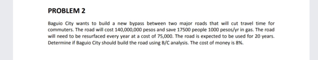 PROBLEM 2
Baguio City wants to build a new bypass between two major roads that will cut travel time for
commuters. The road will cost 140,000,000 pesos and save 17500 people 1000 pesos/yr in gas. The road
will need to be resurfaced every year at a cost of 75,000. The road is expected to be used for 20 years.
Determine if Baguio City should build the road using B/C analysis. The cost of money is 8%.
