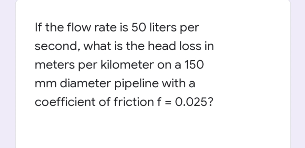If the flow rate is 50 liters per
second, what is the head loss in
meters per kilometer on a 150
mm diameter pipeline with a
coefficient of friction f = 0.025?