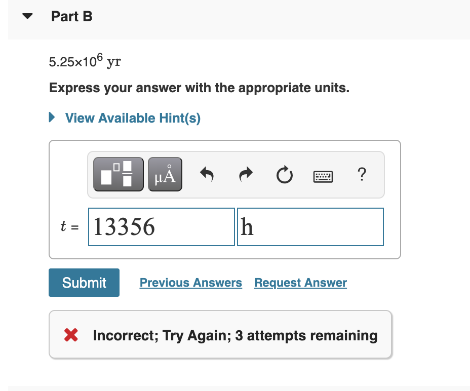 Part B
5.25x106 yr
Express your answer with the appropriate units.
• View Available Hint(s)
?
HẢ
t = 13356
h
Submit
Previous Answers Request Answer
X Incorrect; Try Again; 3 attempts remaining
