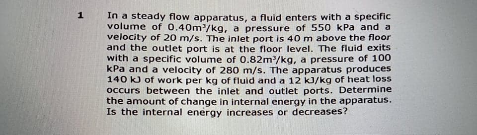 1
In a steady flow apparatus, a fluid enters with a specific
volume of 0.40m³/kg, a pressure of 550 kPa and a
velocity of 20 m/s. The inlet port is 40 m above the floor
and the outlet port is at the floor level. The fluid exits
with a specific volume of 0.82m³/kg, a pressure of 100
kPa and a velocity of 280 m/s. The apparatus produces
140 kJ of work per kg of fluid and a 12 kJ/kg of heat loss
occurs between the inlet and outlet ports. Determine
the amount of change in internal energy in the apparatus.
Is the internal energy increases or decreases?
