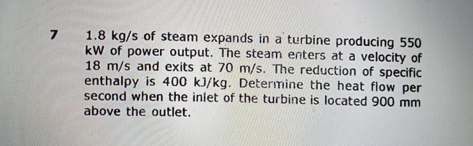 1.8 kg/s of steam expands in a turbine producing 550
kW of power output. The steam enters at a velocity of
18 m/s and exits at 70 m/s. The reduction of specific
enthalpy is 400 kJ/kg. Determine the heat flow per
second when the inlet of the turbine is located 900 mm
above the outlet.
