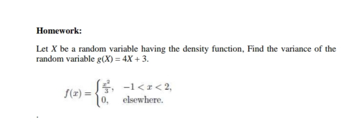 Homework:
Let X be a random variable having the density function, Find the variance of the
random variable g(X) = 4X + 3.
E, -1<x< 2,
f(x) = -
elsewhere.
