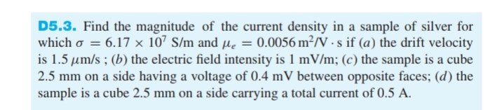 D5.3. Find the magnitude of the current density in a sample of silver for
which o = 6.17 x 107 S/m and µe = 0.0056 m²/V · s if (a) the drift velocity
is 1.5 µm/s ; (b) the electric field intensity is 1 mV/m; (c) the sample is a cube
2.5 mm on a side having a voltage of 0.4 mV between opposite faces; (d) the
sample is a cube 2.5 mm on a side carrying a total current of 0.5 A.
