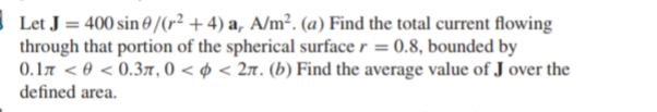 Let J = 400 sin 0 /(r² + 4) a, A/m². (a) Find the total current flowing
through that portion of the spherical surface r = 0.8, bounded by
0.17 < 0 < 0.3, 0 < ø < 27. (b) Find the average value of J over the
defined area.
