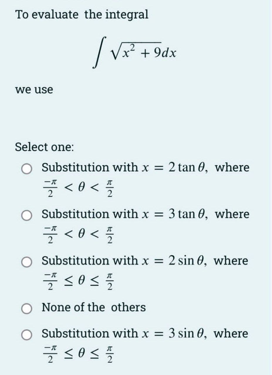 To evaluate the integral
/
we use
Select one:
√x²
x² +9dx
Substitution with x = 2 tan 0, where
플 <<플
O Substitution with x = 3 tan 0, where
-T
7 <0</7/2
O Substitution with x = 2 sin 0, where
-T
7 ≤0 ≤
<
1/20
O None of the others
O Substitution with x = 3 sin 0, where
7/10/