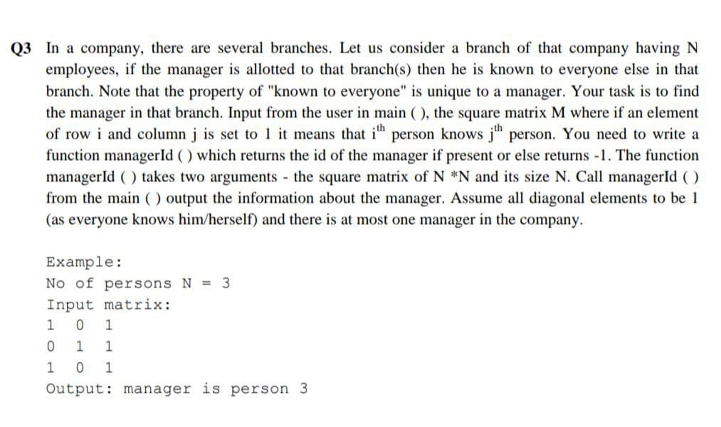 Q3 In a company, there are several branches. Let us consider a branch of that company having N
employees, if the manager is allotted to that branch(s) then he is known to everyone else in that
branch. Note that the property of "known to everyone" is unique to a manager. Your task is to find
the manager in that branch. Input from the user in main (), the square matrix M where if an element
of row i and column j is set to 1 it means that ith person knows jth person. You need to write a
function managerId () which returns the id of the manager if present or else returns -1. The function
managerId () takes two arguments - the square matrix of N *N and its size N. Call managerId ()
from the main () output the information about the manager. Assume all diagonal elements to be 1
(as everyone knows him/herself) and there is at most one manager in the company.
Example:
No of persons N = 3
Input matrix:
0 1
1 1
0 1
Output: manager is person 3
1
0
1