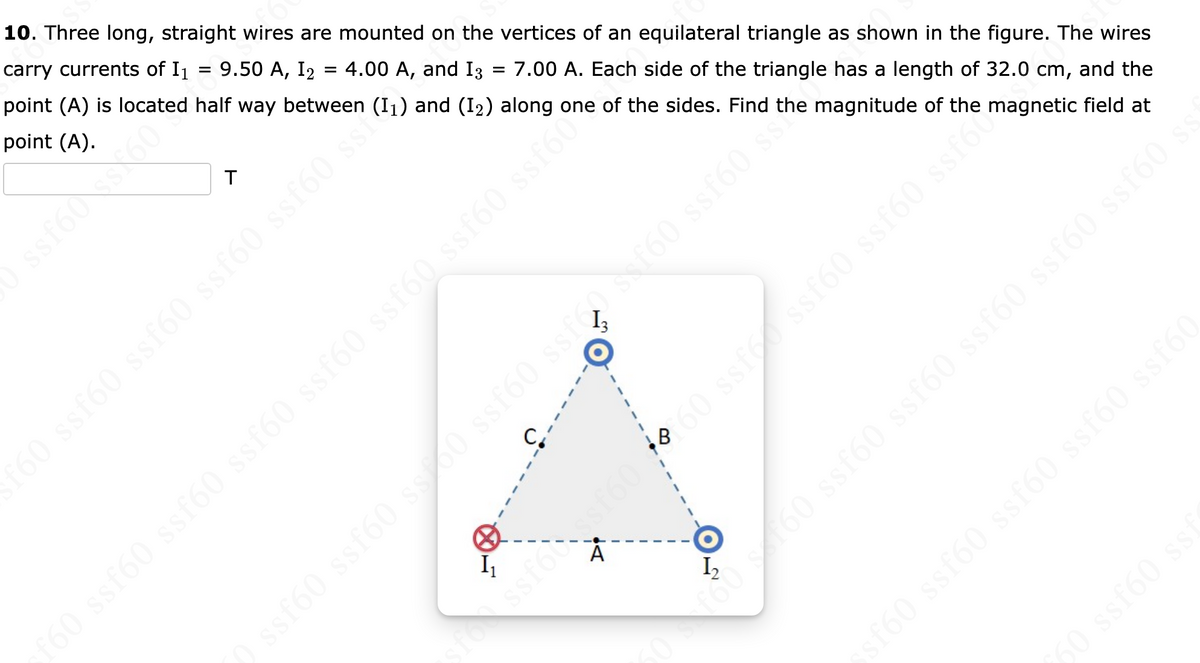=
10. Three long, straight wires are mounted on the vertices of an equilateral triangle as shown in the figure. The wires
carry currents of I₁ = 9.50 A, I2 = 4.00 A, and 13 7.00 A. Each side of the triangle has a length of 32.0 cm, and the
point (A) is located half way between (1₁) and (12) along one of the sides. Find the magnitude of the
point (A).
T
C
f60 ssf60 ssf60 ssf60 ssf60 ssa
f60 ssf60 ssf60 ssf60 ssf60 ssf60 ssf60 ssf60%
e
A
) ssf60 ssf60 ss: 60 ssf60 ssfes f60 ssf60 sh
sfossf60 ssf6060 ssf ssf60 ssf60 ssf60agnetic field at
50f60 s160 ssf60 ssf60 ssf60 ssf60 ssf60 ss
ssf60 ssf60 ssf60 ssf60 ssf60
60 ssf60 ssi