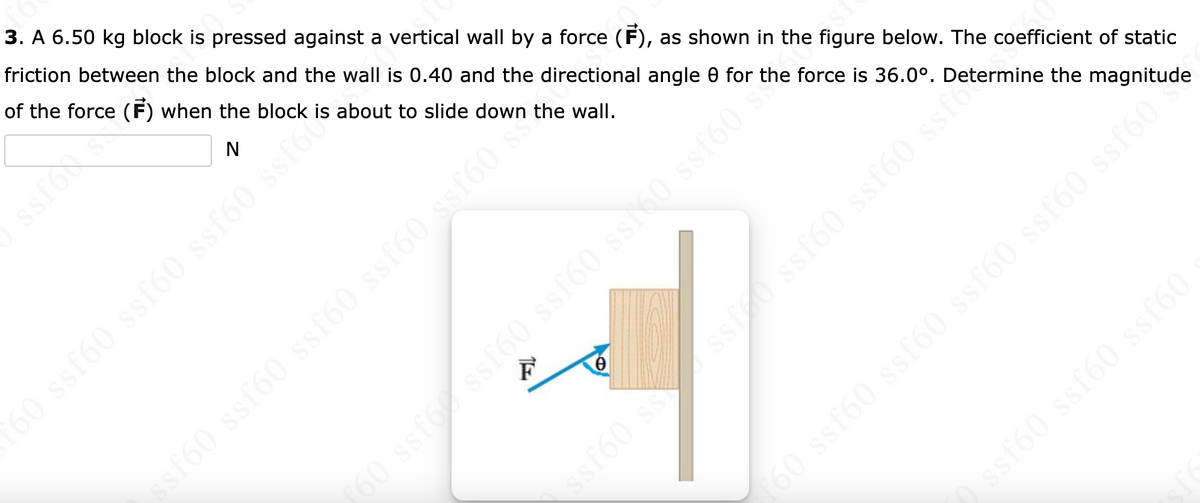 3. A 6.50 kg block is pressed against a vertical wall by a force (F), as shown in the figure below. The coefficient of static
friction between the block and the wall is 0.40 and the directional angle 0 for the force is 36.0°. Determine the magnitude
of the force (F) when the block is about to slide down the wall.
N
60 ssf60 ssf60 ssf60 ssfor
une (9Jss (9jss (9jss
F
0
ssf60 ss
SI
160 ssfox ssf60 ssf60 ss160 ssf60
ssf60 ssf ster
f60 ssf60 ssf60 ssf60 ssf60 ssf60
◊ ssf60 ssf60 ssf60