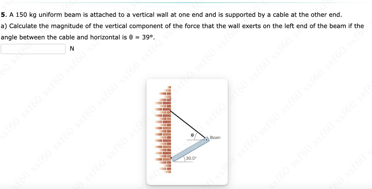 5. A 150 kg uniform beam is attached to a vertical wall at one end and is supported by a cable at the other end.
a) Calculate the magnitude of the vertical component of the force that the wall exerts on the left end of the beam if the
angle between the cable and horizontal is 0 = 39°.
N
60 ssf60 ssf60 ssf60 si
sh
dhossfoo ssfo
o ssf60 ssf60 ssf60 ssf60 ssf60 ssfG0 số
Beam
30.0°
sf60 ssf60 ssf60 ssf60 ssf
60 ssf60
50 ss 60
50 ssf60 ssf60 ssf
(60
ssf60sf60 ssf60 ssf60
ss ssf60 ssf60 ssf60 ssf60 ssfó0 ssfe
