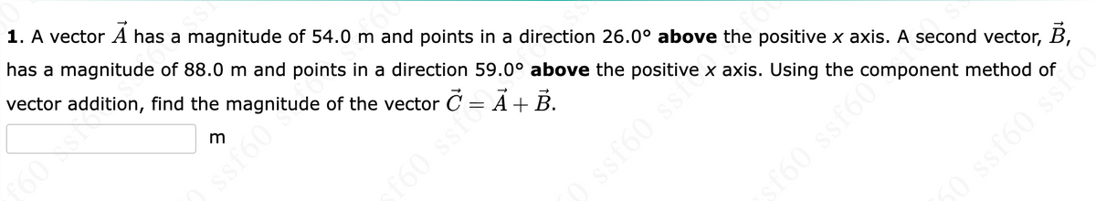SS
1. A vector A has a magnitude of 54.0 m and points in a direction 26.0° above the positive x axis. A second vector, B,
has a magnitude of 88.0 m and
points in a direction 59.0° above the positive x
axis. Using the component method of
vector addition, find the
of the vector C = Ã + B.
m
Sispargnitudin
f60 sst
ssf60 ss +
ssf60comp
0 ssf60 ssion