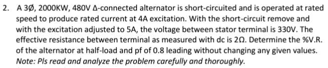 2. A 3Ø, 2000KW, 480V A-connected alternator is short-circuited and is operated at rated
speed to produce rated current at 4A excitation. With the short-circuit remove and
with the excitation adjusted to 5A, the voltage between stator terminal is 330v. The
effective resistance between terminal as measured with dc is 20. Determine the %V.R.
of the alternator at half-load and pf of 0.8 leading without changing any given values.
Note: Pls read and analyze the problem carefully and thoroughly.

