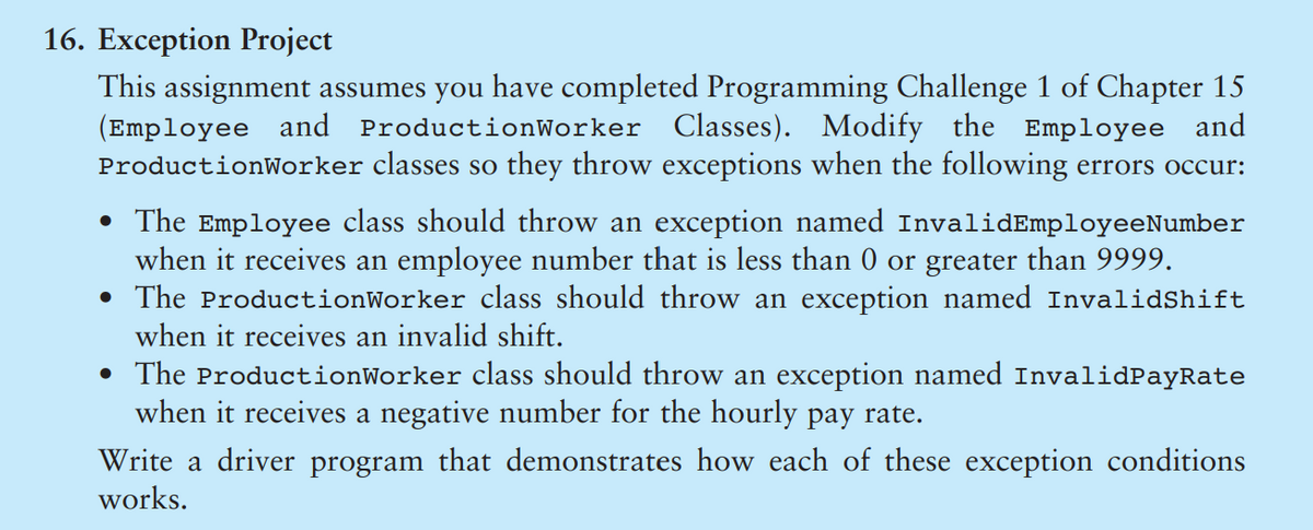 16. Exception Project
This assignment assumes you have completed Programming Challenge 1 of Chapter 15
(Employee and
ProductionWorker classes so they throw exceptions when the following errors occur:
ProductionWorker Classes). Modify the Employee and
• The Employee class should throw an exception named InvalidEmployeeNumber
when it receives an employee number that is less than 0 or greater than 9999.
• The ProductionWorker class should throw an exception named InvalidShift
when it receives an invalid shift.
• The ProductionWorker class should throw an exception named InvalidPayRate
when it receives a negative number for the hourly pay rate.
Write a driver program that demonstrates how each of these exception conditions
works.
